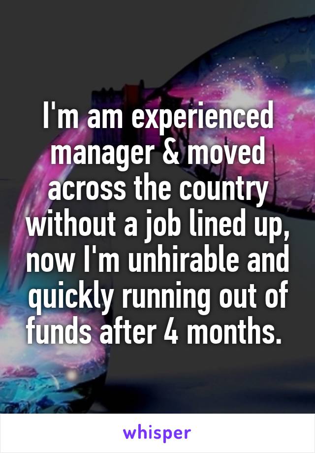 I'm am experienced manager & moved across the country without a job lined up, now I'm unhirable and quickly running out of funds after 4 months. 