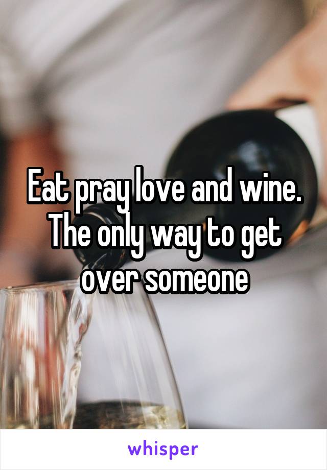 Eat pray love and wine. The only way to get over someone