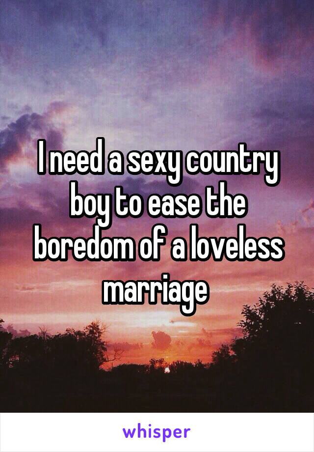 I need a sexy country boy to ease the boredom of a loveless marriage 