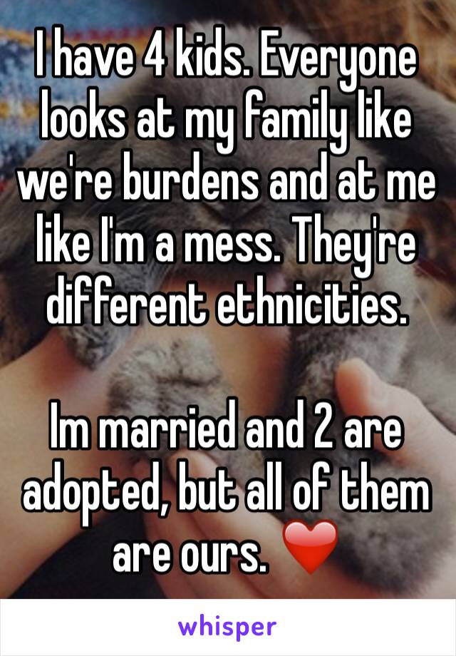 I have 4 kids. Everyone looks at my family like we're burdens and at me like I'm a mess. They're different ethnicities. 

Im married and 2 are adopted, but all of them are ours. ❤️