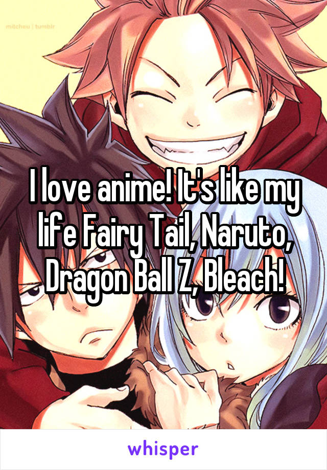 I love anime! It's like my life Fairy Tail, Naruto, Dragon Ball Z, Bleach!