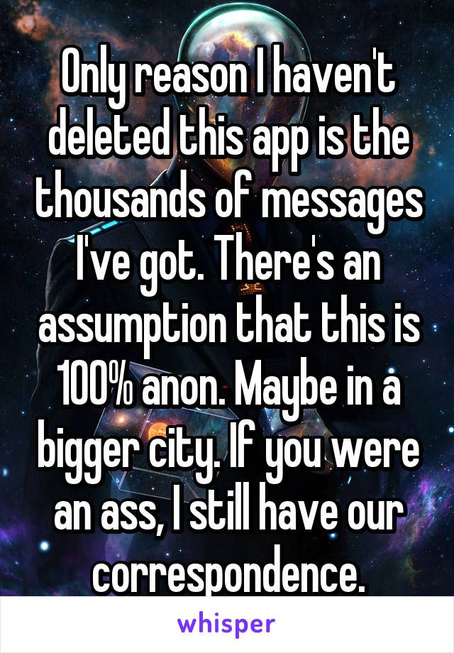 Only reason I haven't deleted this app is the thousands of messages I've got. There's an assumption that this is 100% anon. Maybe in a bigger city. If you were an ass, I still have our correspondence.