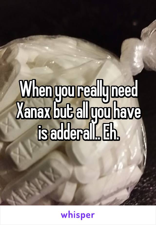 When you really need Xanax but all you have is adderall.. Eh.