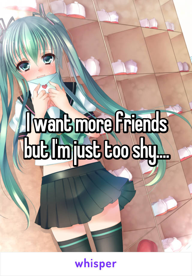 I want more friends but I'm just too shy....