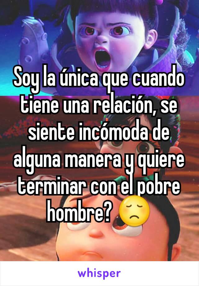 Soy la única que cuando tiene una relación, se siente incómoda de alguna manera y quiere terminar con el pobre hombre? 😞