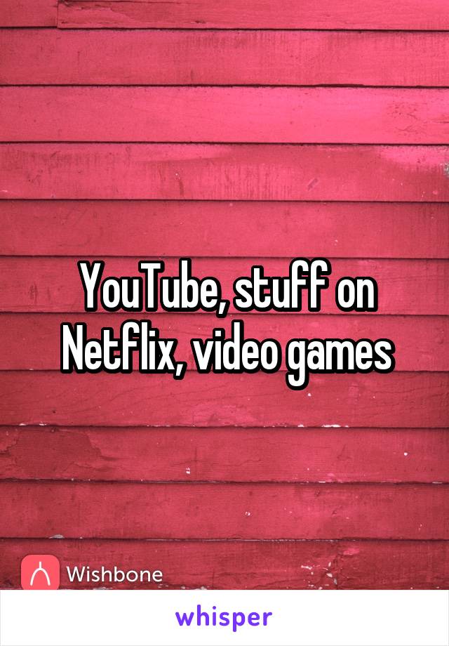 YouTube, stuff on Netflix, video games