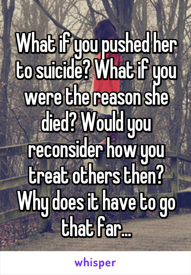 What if you pushed her to suicide? What if you were the reason she died? Would you reconsider how you treat others then? Why does it have to go that far...