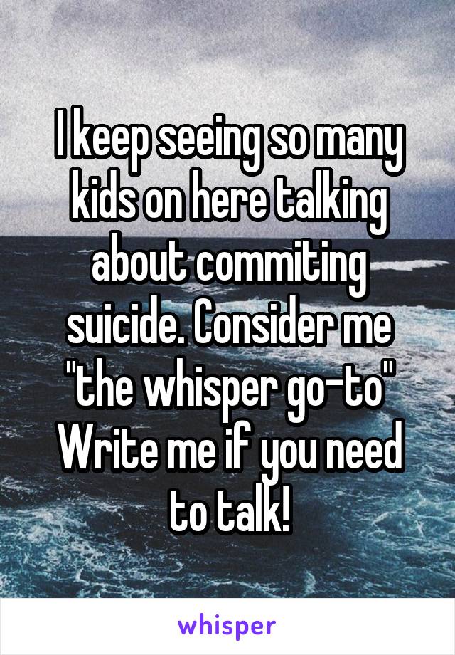 I keep seeing so many kids on here talking about commiting suicide. Consider me "the whisper go-to"
Write me if you need to talk!