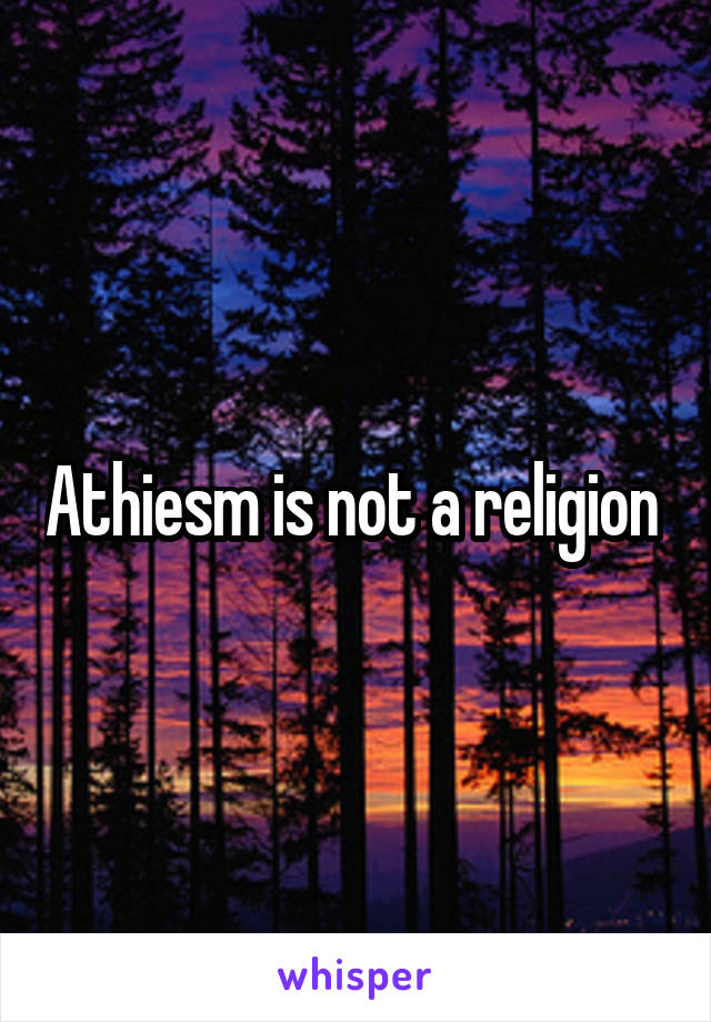 Athiesm is not a religion 