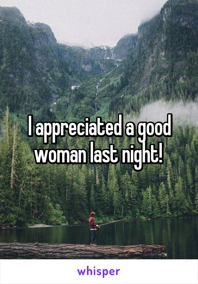 I appreciated a good woman last night! 