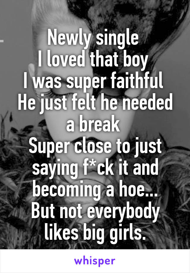 Newly single 
I loved that boy 
I was super faithful 
He just felt he needed a break 
Super close to just saying f*ck it and becoming a hoe...
But not everybody likes big girls.