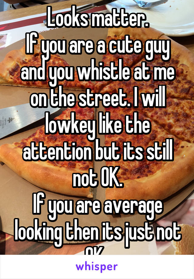 Looks matter.
If you are a cute guy and you whistle at me on the street. I will lowkey like the attention but its still not OK.
If you are average looking then its just not OK. 