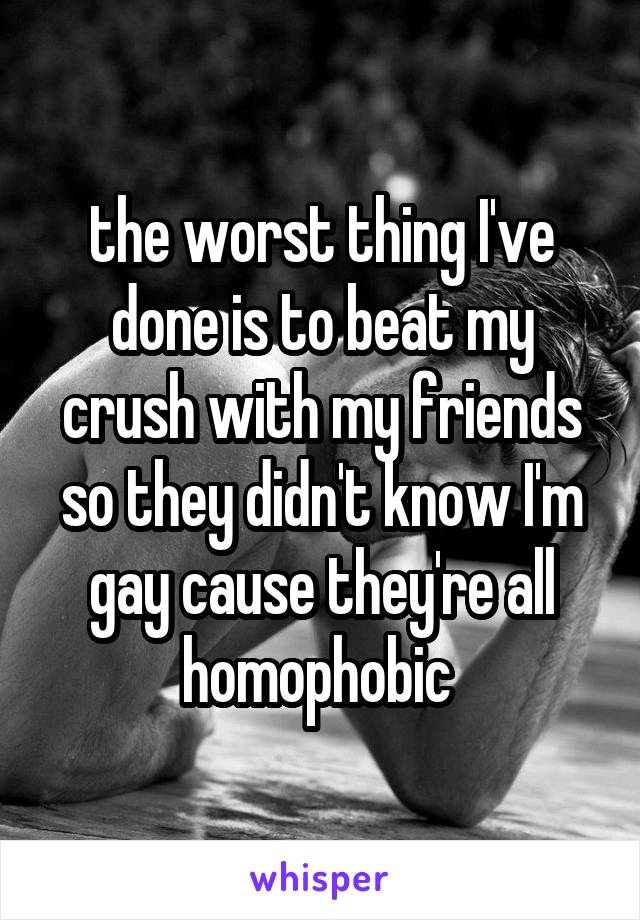 the worst thing I've done is to beat my crush with my friends so they didn't know I'm gay cause they're all homophobic 