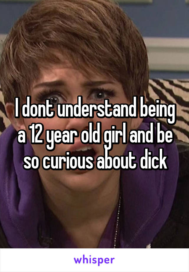 I dont understand being a 12 year old girl and be so curious about dick