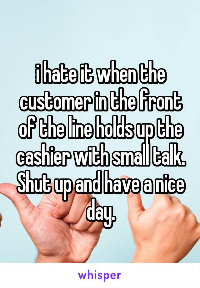 i hate it when the customer in the front of the line holds up the cashier with small talk. Shut up and have a nice day.