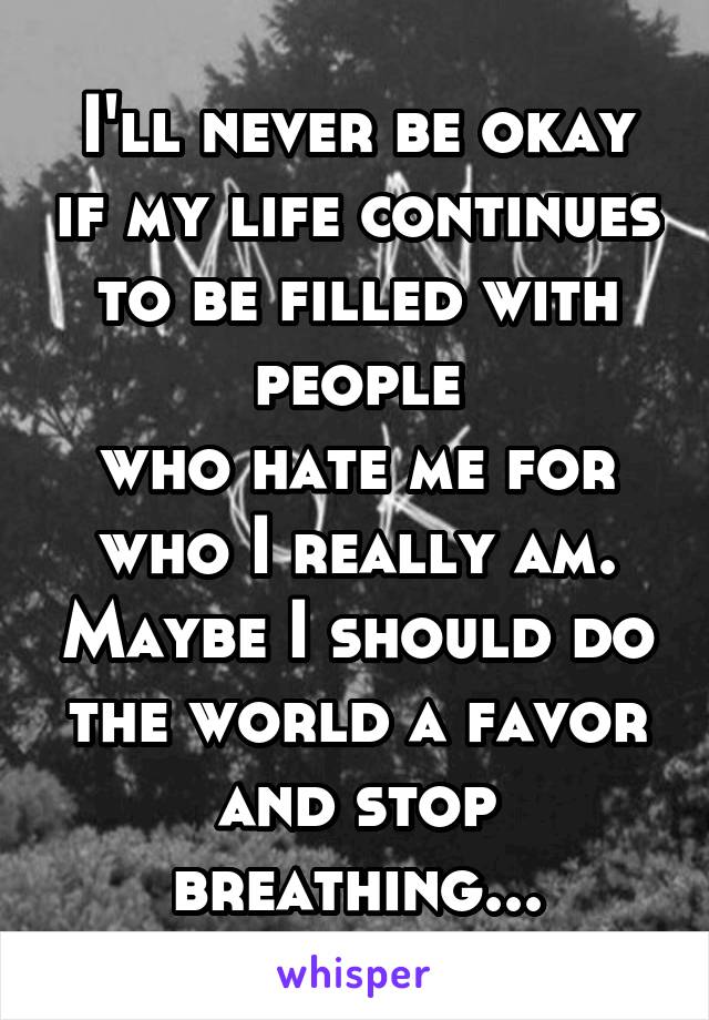 I'll never be okay if my life continues to be filled with people
who hate me for who I really am. Maybe I should do the world a favor and stop breathing...