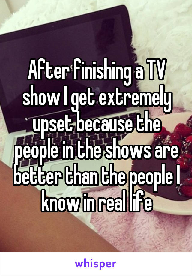 After finishing a TV show I get extremely upset because the people in the shows are better than the people I know in real life