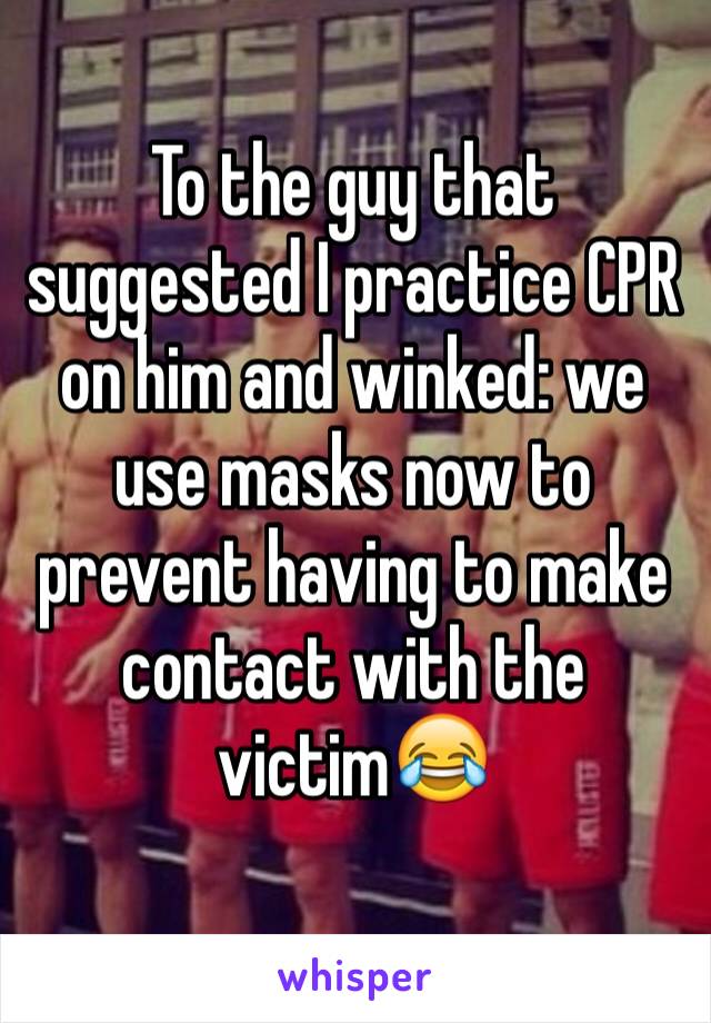 To the guy that suggested I practice CPR on him and winked: we use masks now to prevent having to make contact with the victim😂 
