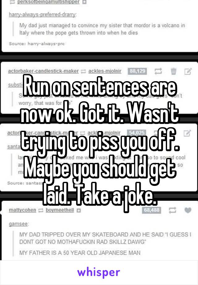 Run on sentences are now ok. Got it. Wasn't trying to piss you off. Maybe you should get laid. Take a joke.