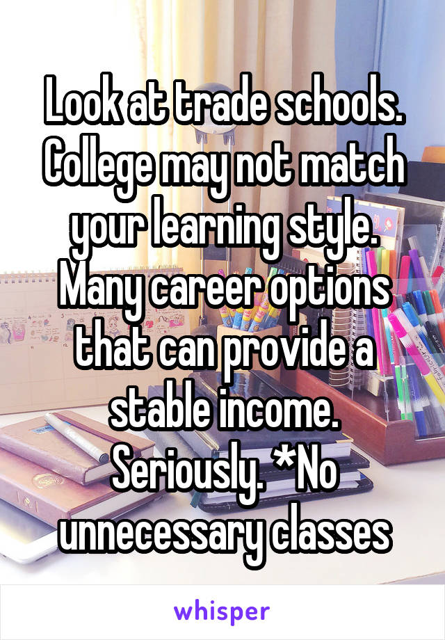 Look at trade schools. College may not match your learning style. Many career options that can provide a stable income. Seriously. *No unnecessary classes