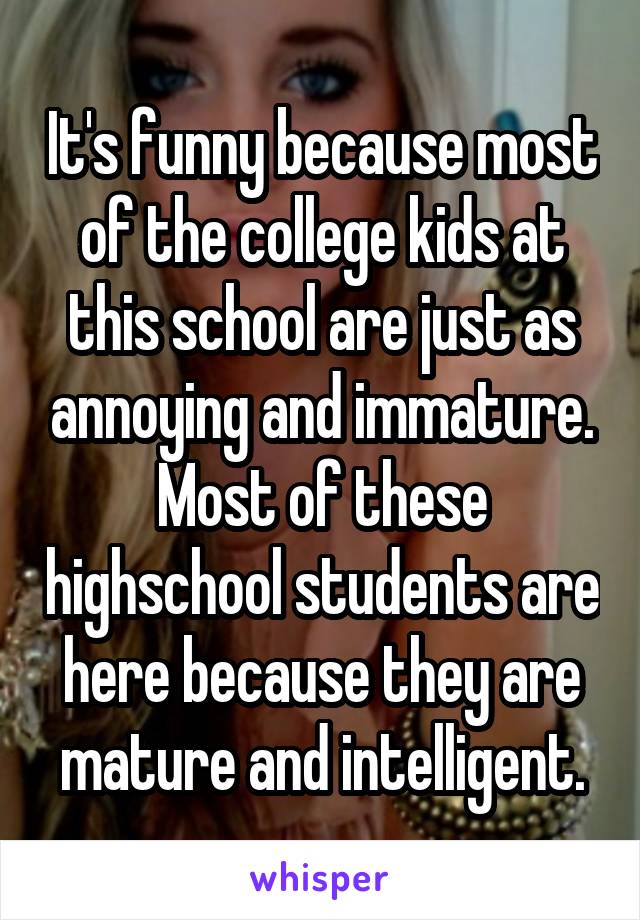 It's funny because most of the college kids at this school are just as annoying and immature. Most of these highschool students are here because they are mature and intelligent.