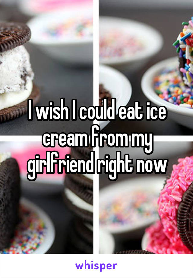 I wish I could eat ice cream from my girlfriend right now