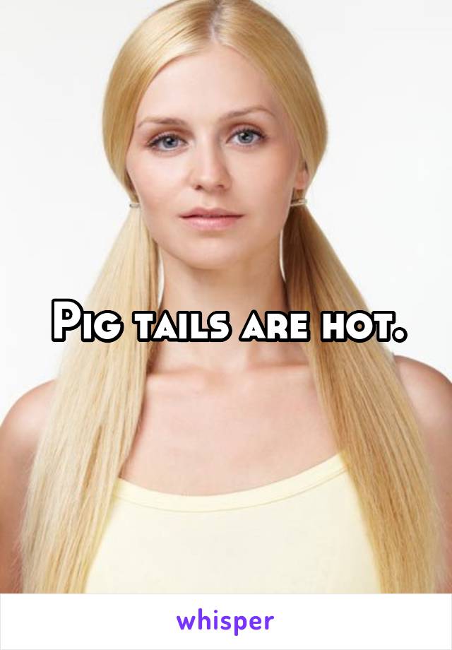 Pig tails are hot.