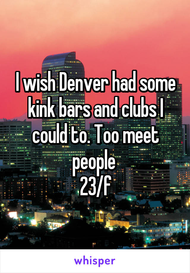 I wish Denver had some kink bars and clubs I could to. Too meet people 
23/f