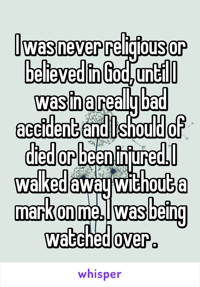 I was never religious or believed in God, until I was in a really bad accident and I should of died or been injured. I walked away without a mark on me. I was being watched over .