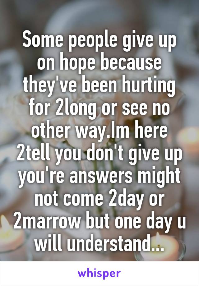 Some people give up on hope because they've been hurting for 2long or see no other way.Im here 2tell you don't give up you're answers might not come 2day or 2marrow but one day u will understand...