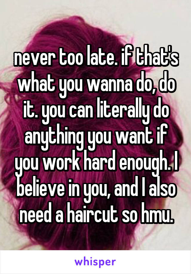 never too late. if that's what you wanna do, do it. you can literally do anything you want if you work hard enough. I believe in you, and I also need a haircut so hmu.