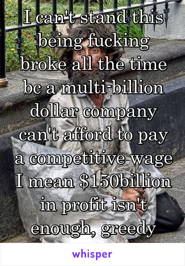 I can't stand this being fucking broke all the time bc a multi-billion dollar company can't afford to pay a competitive wage I mean $150billion in profit isn't enough, greedy company 