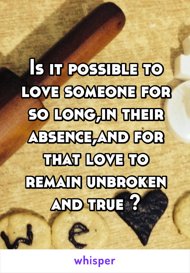 Is it possible to love someone for so long,in their absence,and for that love to remain unbroken and true ?