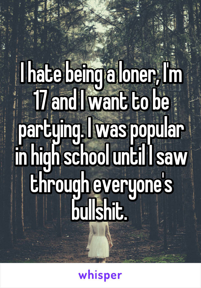 I hate being a loner, I'm 17 and I want to be partying. I was popular in high school until I saw through everyone's bullshit. 