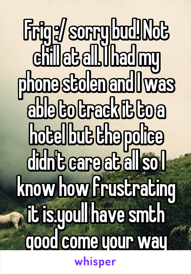 Frig :/ sorry bud! Not chill at all. I had my phone stolen and I was able to track it to a hotel but the police didn't care at all so I know how frustrating it is.youll have smth good come your way