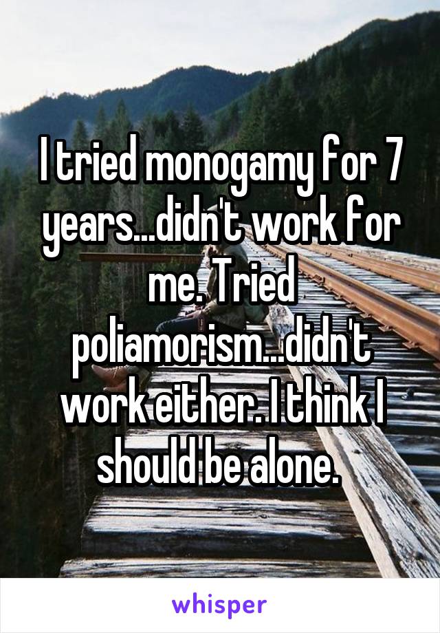 I tried monogamy for 7 years...didn't work for me. Tried poliamorism...didn't work either. I think I should be alone. 