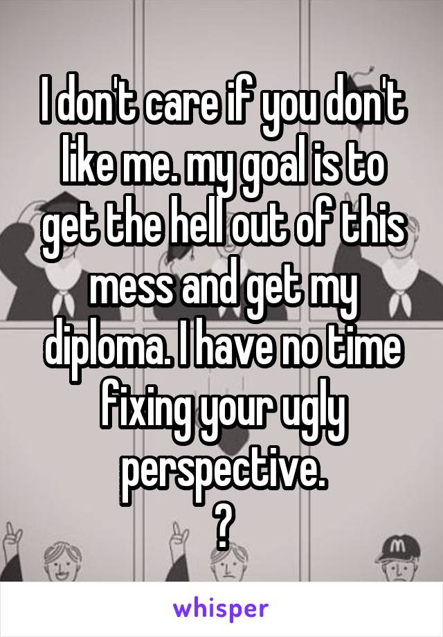 I don't care if you don't like me. my goal is to get the hell out of this mess and get my diploma. I have no time fixing your ugly perspective.
👹