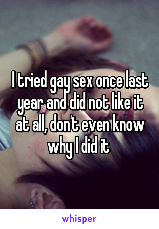 I tried gay sex once last year and did not like it at all, don't even know why I did it 