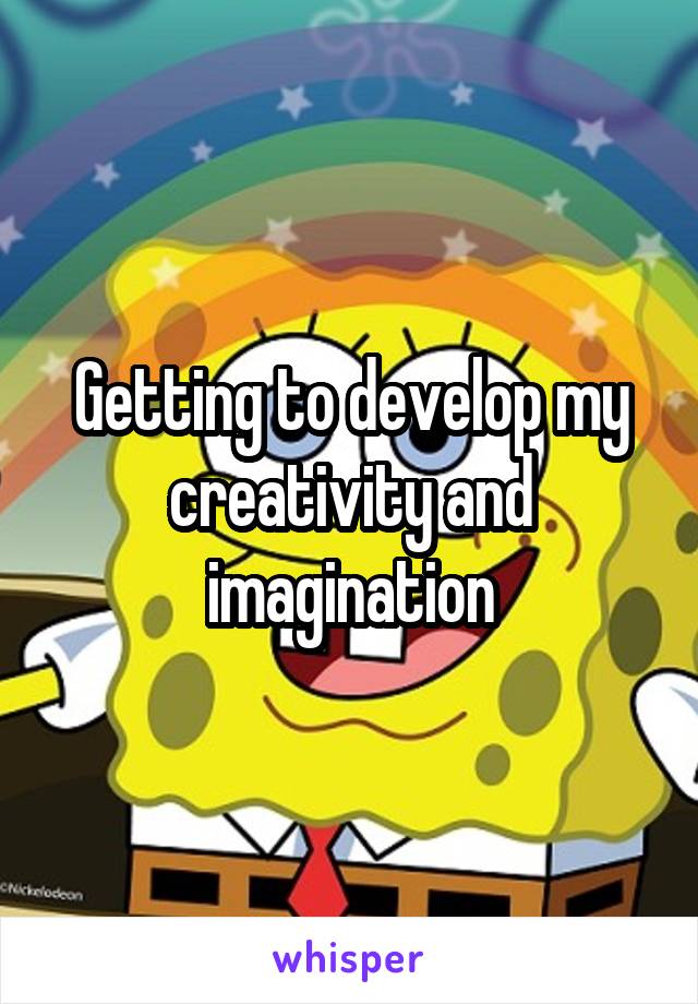 Getting to develop my creativity and imagination