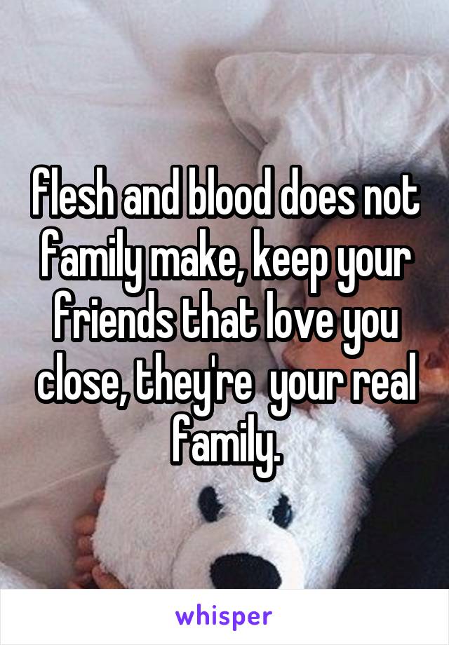 flesh and blood does not family make, keep your friends that love you close, they're  your real family.