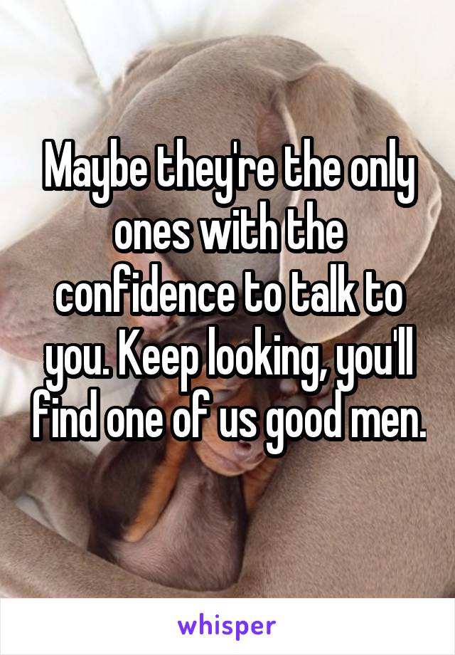 Maybe they're the only ones with the confidence to talk to you. Keep looking, you'll find one of us good men. 