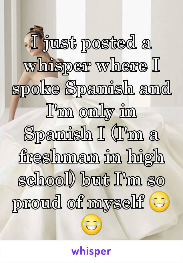 I just posted a whisper where I spoke Spanish and I'm only in Spanish I (I'm a freshman in high school) but I'm so proud of myself 😂😂