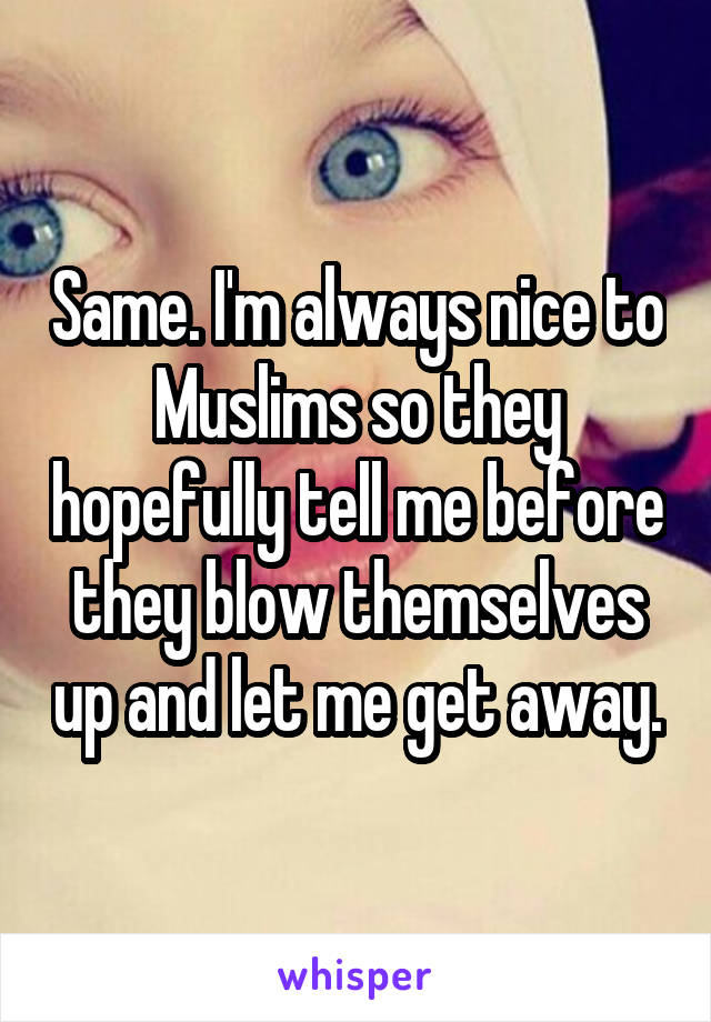 Same. I'm always nice to Muslims so they hopefully tell me before they blow themselves up and let me get away.