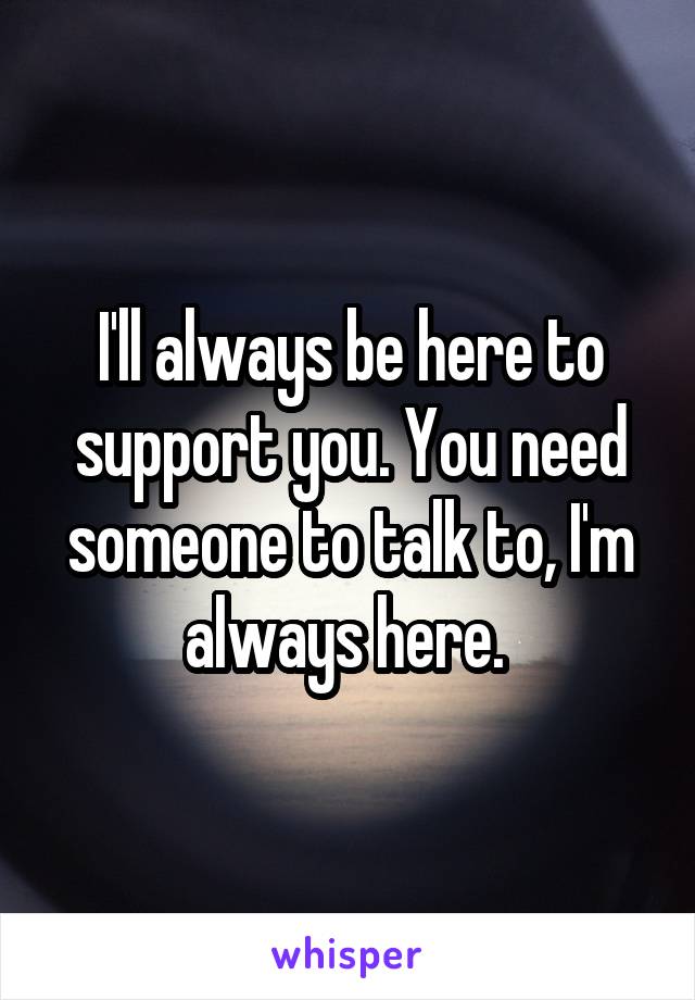 I'll always be here to support you. You need someone to talk to, I'm always here. 