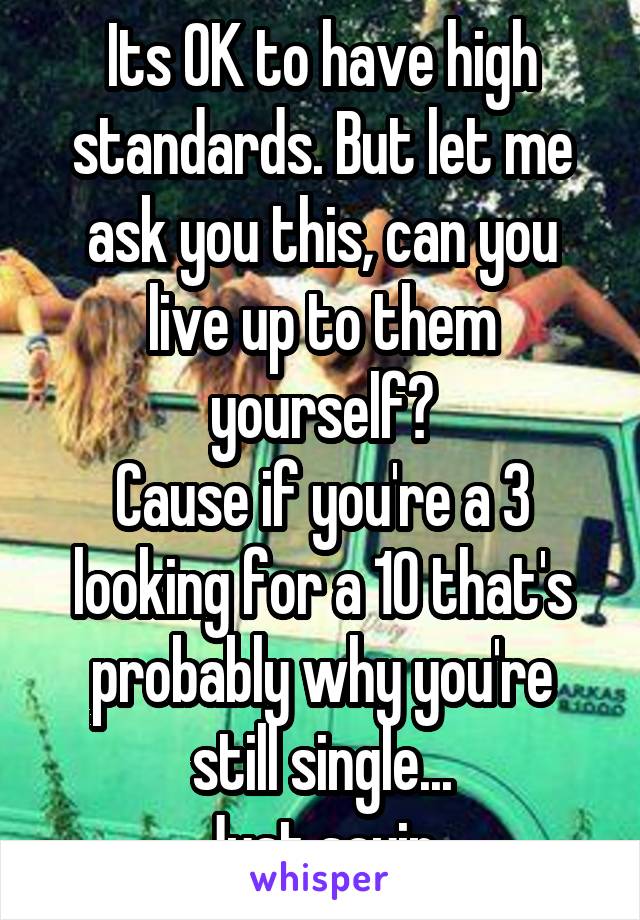 Its OK to have high standards. But let me ask you this, can you live up to them yourself?
Cause if you're a 3 looking for a 10 that's probably why you're still single...
Just sayin.