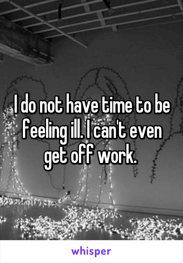 I do not have time to be feeling ill. I can't even get off work. 