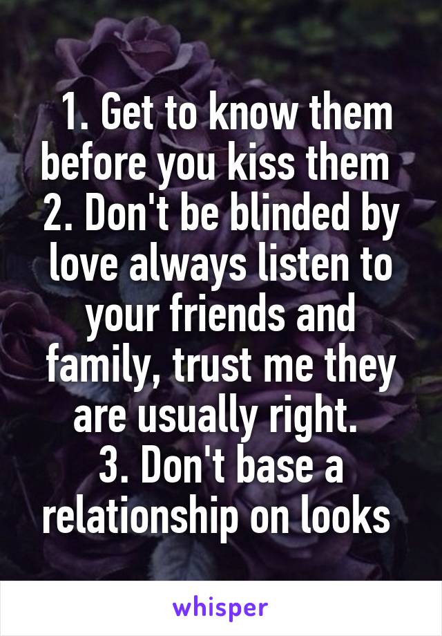  1. Get to know them before you kiss them 
2. Don't be blinded by love always listen to your friends and family, trust me they are usually right. 
3. Don't base a relationship on looks 