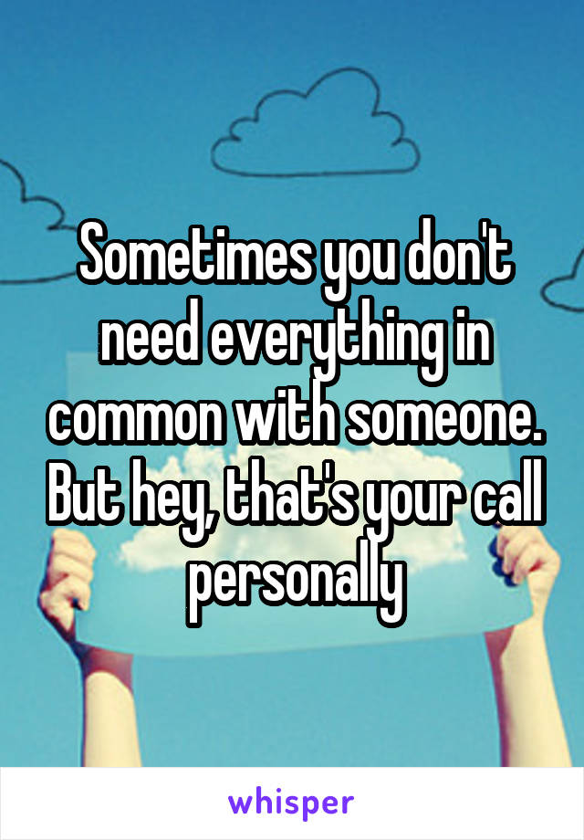 Sometimes you don't need everything in common with someone. But hey, that's your call personally