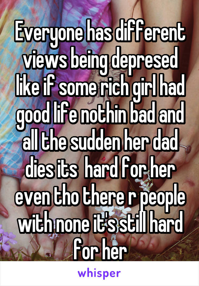 Everyone has different views being depresed like if some rich girl had good life nothin bad and all the sudden her dad dies its  hard for her even tho there r people with none it's still hard for her