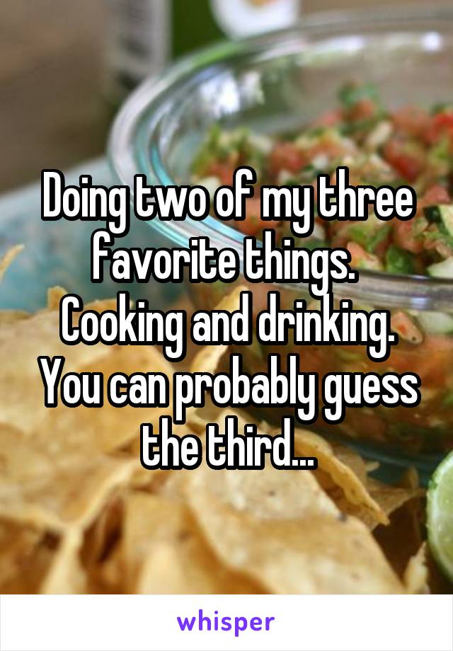 Doing two of my three favorite things.  Cooking and drinking. You can probably guess the third...